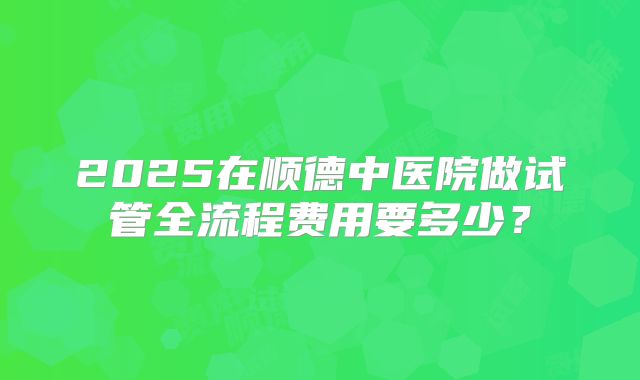 2025在顺德中医院做试管全流程费用要多少?