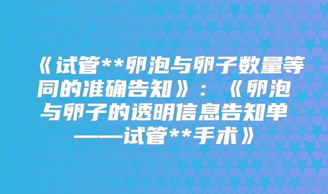 《试管**卵泡与卵子数量等同的准确告知》：《卵泡与卵子的透明信息告知单——试管**手术》