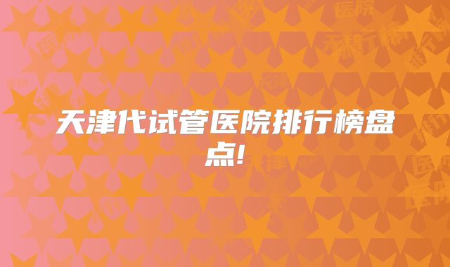 天津代试管医院排行榜盘点!