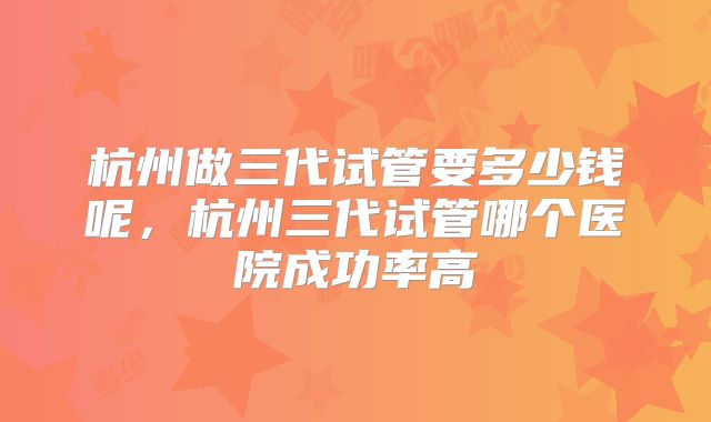 杭州做三代试管要多少钱呢，杭州三代试管哪个医院成功率高