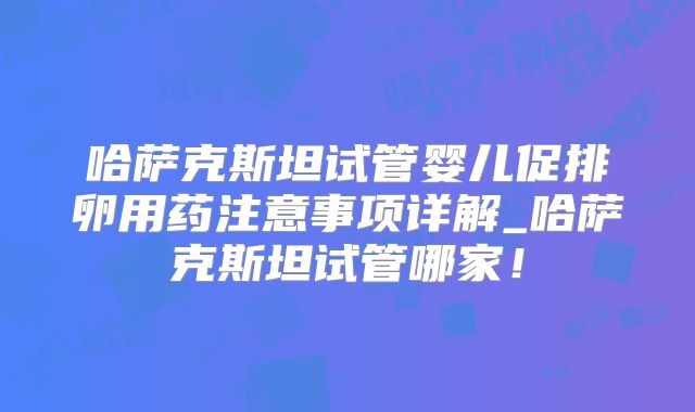 哈萨克斯坦试管婴儿促排卵用药注意事项详解_哈萨克斯坦试管哪家!