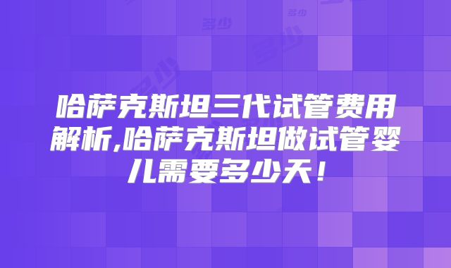 哈萨克斯坦三代试管费用解析,哈萨克斯坦做试管婴儿需要多少天！