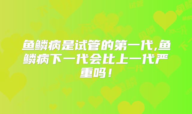 鱼鳞病是试管的第一代,鱼鳞病下一代会比上一代严重吗!