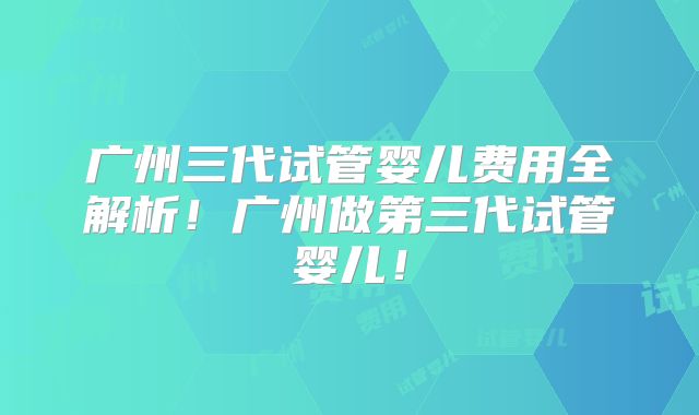 广州三代试管婴儿费用全解析！广州做第三代试管婴儿！