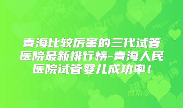青海比较厉害的三代试管医院最新排行榜-青海人民医院试管婴儿成功率！