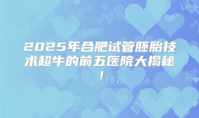 2025年合肥试管胚胎技术超牛的前五医院大揭秘！