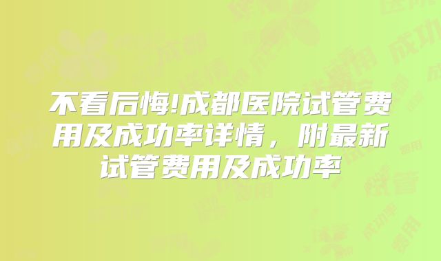 不看后悔!成都医院试管费用及成功率详情,附最新试管费用及成功率