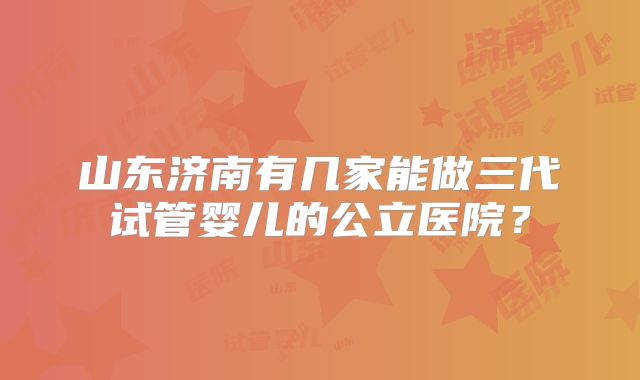 山东济南有几家能做三代试管婴儿的公立医院？