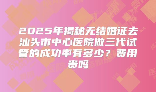 2025年揭秘无结婚证去汕头市中心医院做三代试管的成功率有多少?费用贵吗