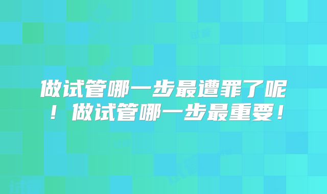 做试管哪一步最遭罪了呢!做试管哪一步最重要!