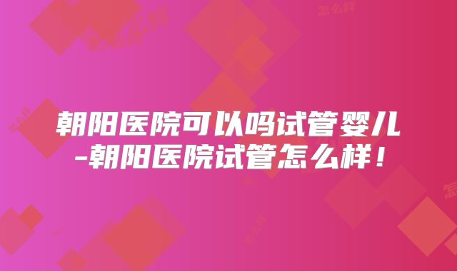 朝阳医院可以吗试管婴儿-朝阳医院试管怎么样！