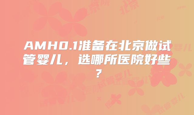 AMH0.1准备在北京做试管婴儿，选哪所医院好些？