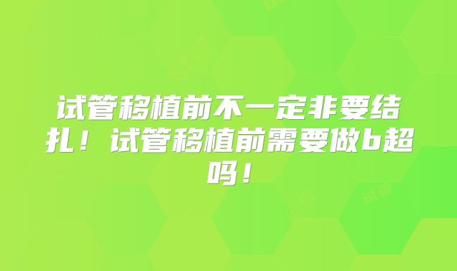 试管移植前不一定非要结扎！试管移植前需要做b超吗！
