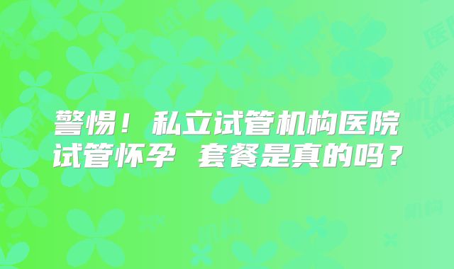 警惕！私立试管机构医院试管怀孕 套餐是真的吗？