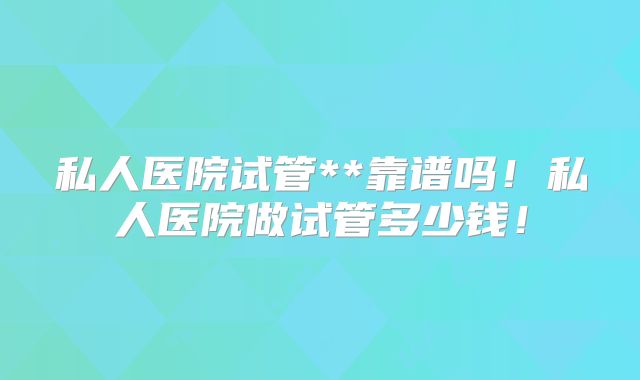 私人医院试管**靠谱吗！私人医院做试管多少钱！