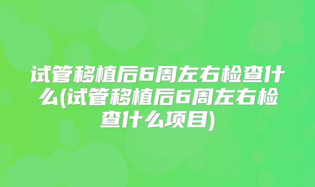 试管移植后6周左右检查什么(试管移植后6周左右检查什么项目)