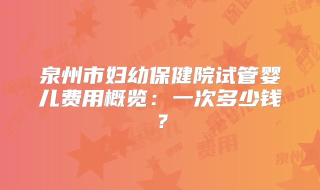 泉州市妇幼保健院试管婴儿费用概览：一次多少钱？