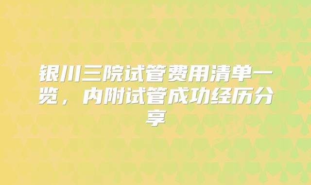 银川三院试管费用清单一览,内附试管成功经历分享