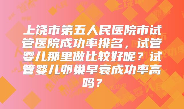 上饶市第五人民医院市试管医院成功率排名,试管婴儿那里做比较好呢?试管婴儿卵巢早衰成功率高吗?