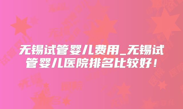 无锡试管婴儿费用_无锡试管婴儿医院排名比较好！