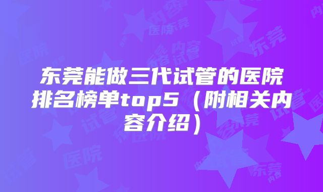 东莞能做三代试管的医院排名榜单top5（附相关内容介绍）