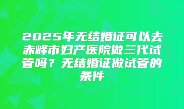 2025年无结婚证可以去赤峰市妇产医院做三代试管吗?无结婚证做试管的条件
