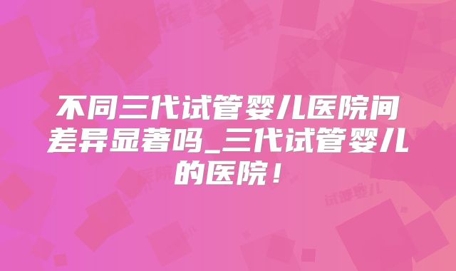 不同三代试管婴儿医院间差异显著吗_三代试管婴儿的医院！