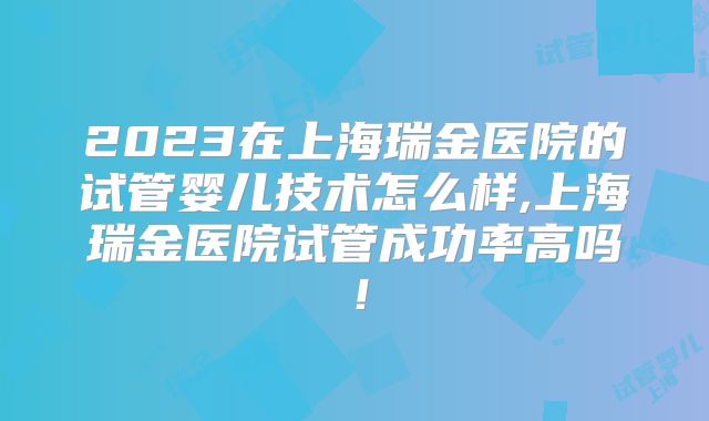 2023在上海瑞金医院的试管婴儿技术怎么样,上海瑞金医院试管成功率高吗！