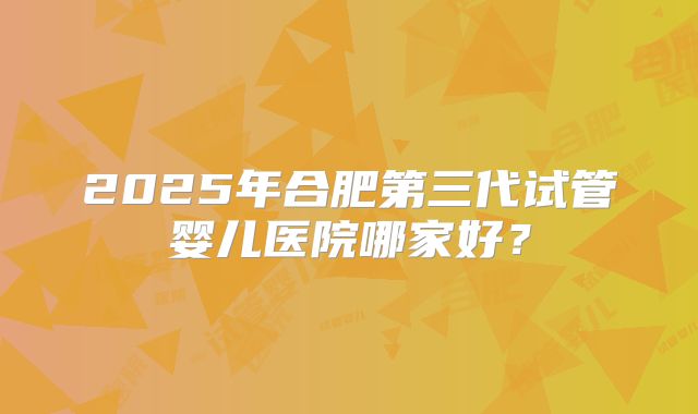 2025年合肥第三代试管婴儿医院哪家好？