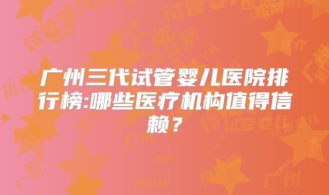 广州三代试管婴儿医院排行榜:哪些医疗机构值得信赖?