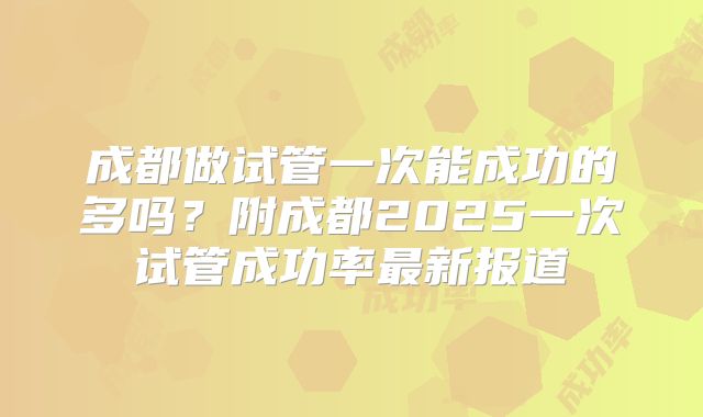 成都做试管一次能成功的多吗?附成都2025一次试管成功率最新报道