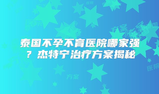 泰国不孕不育医院哪家强？杰特宁治疗方案揭秘