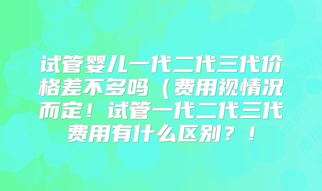 试管婴儿一代二代三代价格差不多吗(费用视情况而定!试管一代二代三代费用有什么区别?!