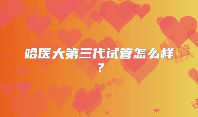 哈医大第三代试管怎么样？