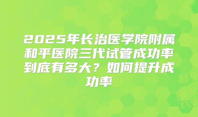 2025年长治医学院附属和平医院三代试管成功率到底有多大？如何提升成功率