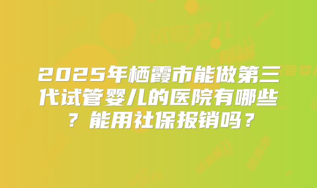 2025年栖霞市能做第三代试管婴儿的医院有哪些?能用社保报销吗?