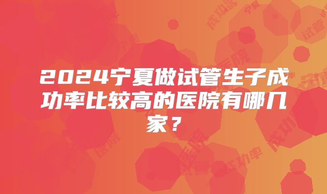 2024宁夏做试管生子成功率比较高的医院有哪几家？