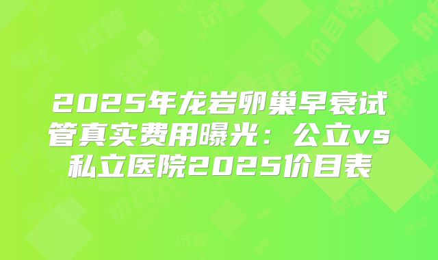 2025年龙岩卵巢早衰试管真实费用曝光:公立vs私立医院2025价目表