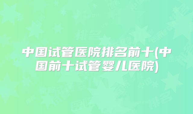 中国试管医院排名前十(中国前十试管婴儿医院)