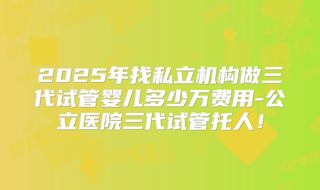 2025年找私立机构做三代试管婴儿多少万费用-公立医院三代试管托人！