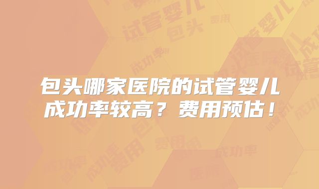 包头哪家医院的试管婴儿成功率较高？费用预估！