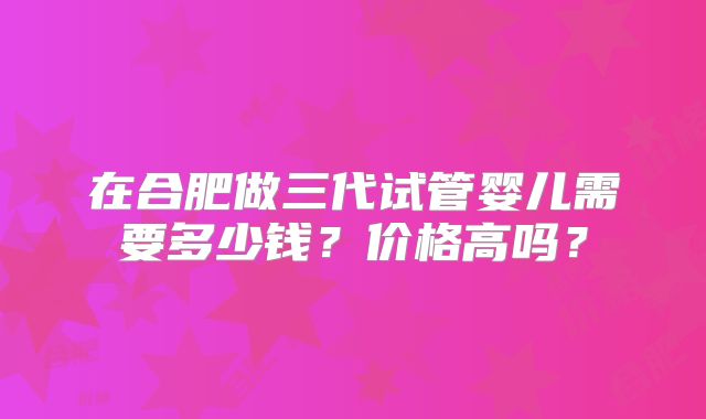 在合肥做三代试管婴儿需要多少钱?价格高吗?