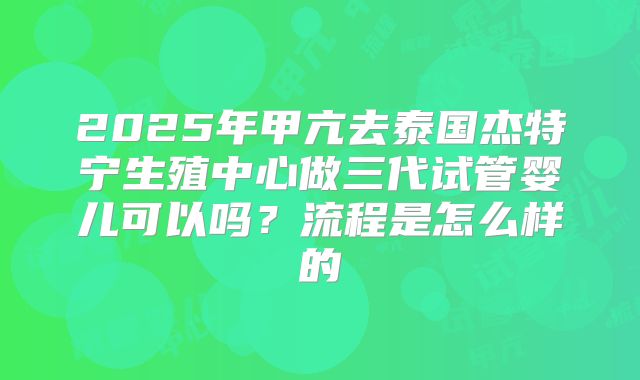 2025年甲亢去泰国杰特宁生殖中心做三代试管婴儿可以吗？流程是怎么样的