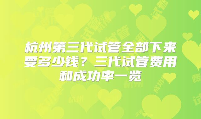 杭州第三代试管全部下来要多少钱?三代试管费用和成功率一览