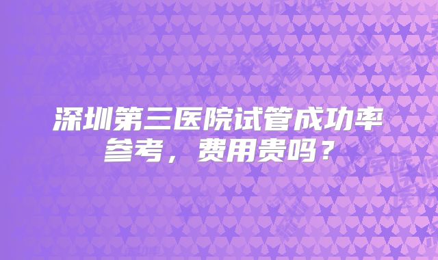 深圳第三医院试管成功率参考,费用贵吗?