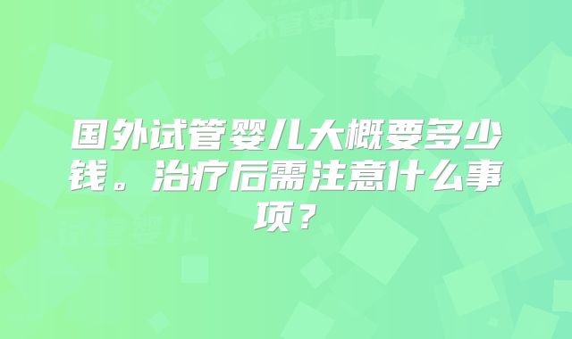 国外试管婴儿大概要多少钱。治疗后需注意什么事项？