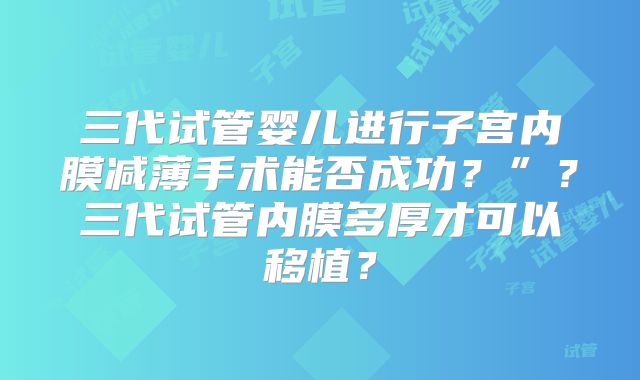 三代试管婴儿进行子宫内膜减薄手术能否成功?”?三代试管内膜多厚才可以移植?