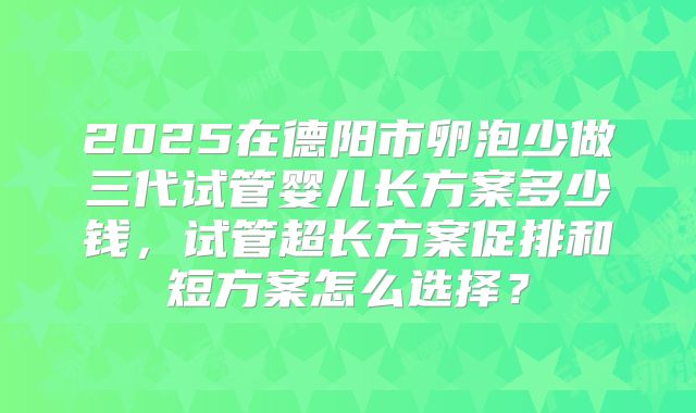 2025在德阳市卵泡少做三代试管婴儿长方案多少钱，试管超长方案促排和短方案怎么选择？