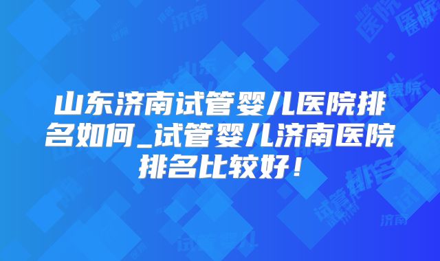 山东济南试管婴儿医院排名如何_试管婴儿济南医院排名比较好！