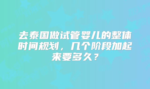 去泰国做试管婴儿的整体时间规划,几个阶段加起来要多久?